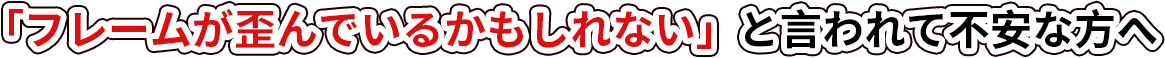 「フレームが歪んでいるかもしれない」と言われて不安な方へ